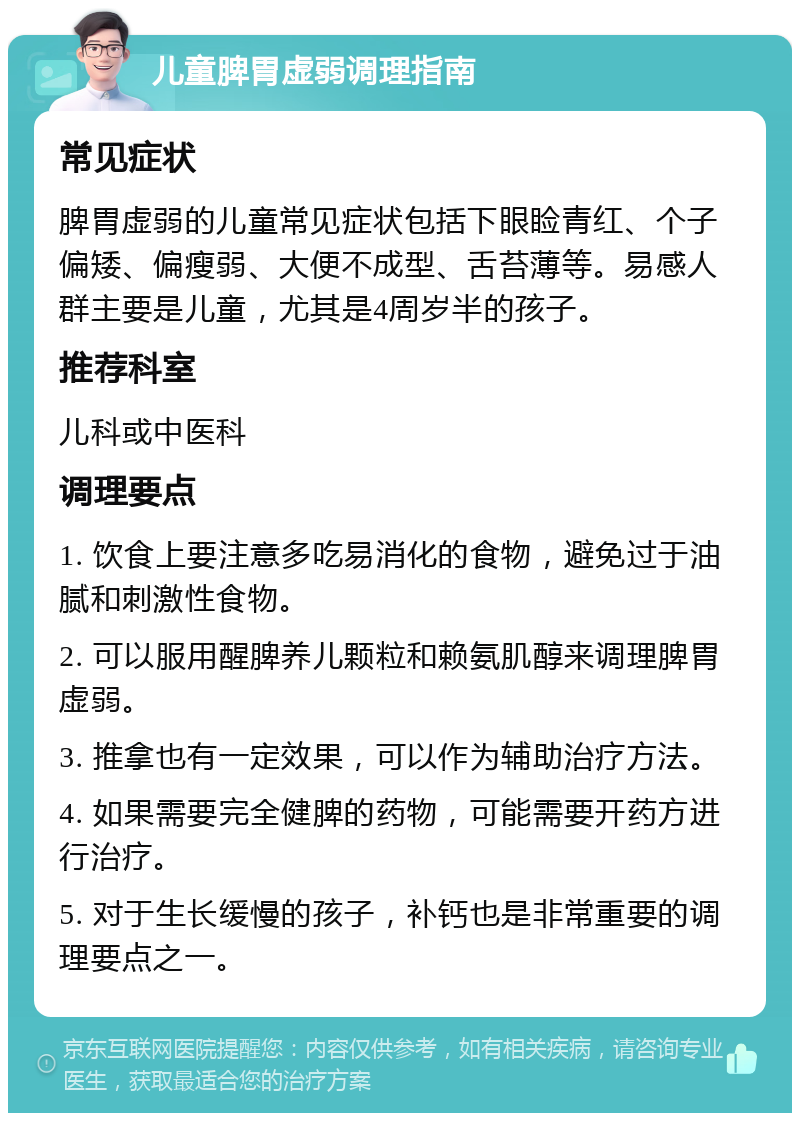 儿童脾胃虚弱调理指南 常见症状 脾胃虚弱的儿童常见症状包括下眼睑青红、个子偏矮、偏瘦弱、大便不成型、舌苔薄等。易感人群主要是儿童，尤其是4周岁半的孩子。 推荐科室 儿科或中医科 调理要点 1. 饮食上要注意多吃易消化的食物，避免过于油腻和刺激性食物。 2. 可以服用醒脾养儿颗粒和赖氨肌醇来调理脾胃虚弱。 3. 推拿也有一定效果，可以作为辅助治疗方法。 4. 如果需要完全健脾的药物，可能需要开药方进行治疗。 5. 对于生长缓慢的孩子，补钙也是非常重要的调理要点之一。