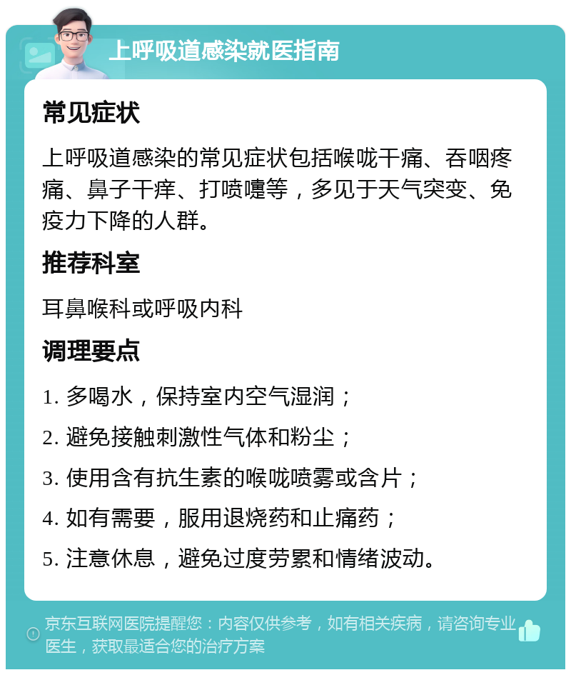 上呼吸道感染就医指南 常见症状 上呼吸道感染的常见症状包括喉咙干痛、吞咽疼痛、鼻子干痒、打喷嚏等，多见于天气突变、免疫力下降的人群。 推荐科室 耳鼻喉科或呼吸内科 调理要点 1. 多喝水，保持室内空气湿润； 2. 避免接触刺激性气体和粉尘； 3. 使用含有抗生素的喉咙喷雾或含片； 4. 如有需要，服用退烧药和止痛药； 5. 注意休息，避免过度劳累和情绪波动。