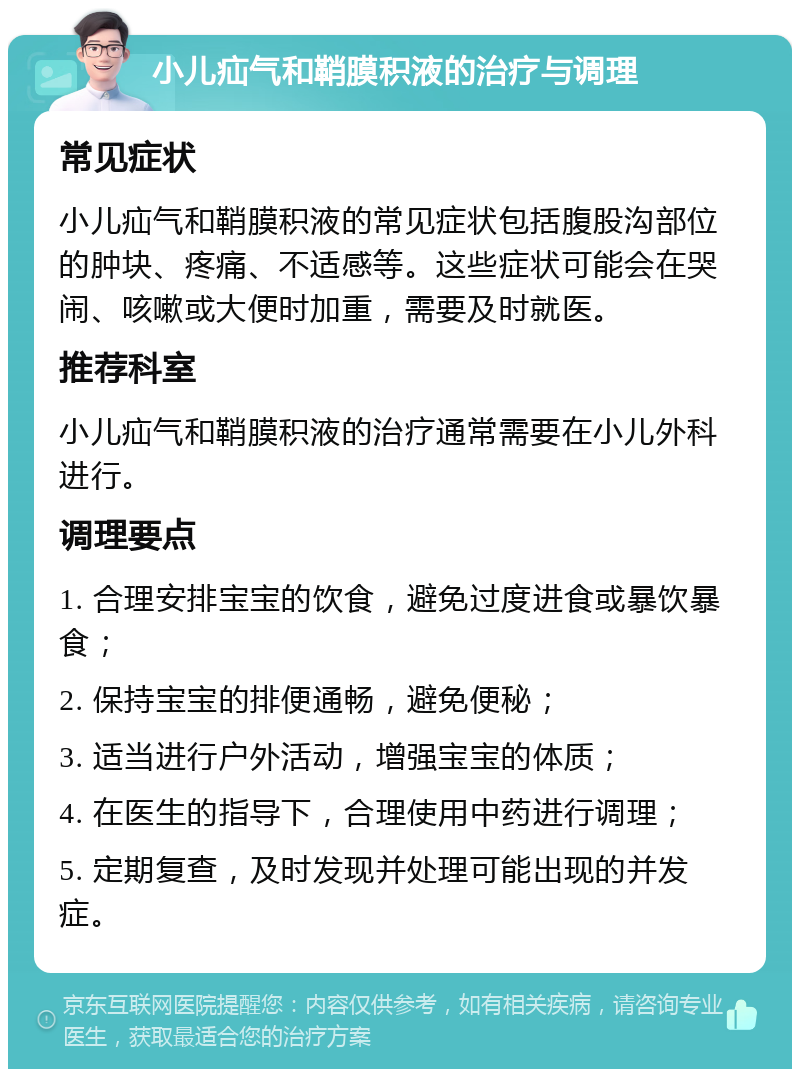 小儿疝气和鞘膜积液的治疗与调理 常见症状 小儿疝气和鞘膜积液的常见症状包括腹股沟部位的肿块、疼痛、不适感等。这些症状可能会在哭闹、咳嗽或大便时加重，需要及时就医。 推荐科室 小儿疝气和鞘膜积液的治疗通常需要在小儿外科进行。 调理要点 1. 合理安排宝宝的饮食，避免过度进食或暴饮暴食； 2. 保持宝宝的排便通畅，避免便秘； 3. 适当进行户外活动，增强宝宝的体质； 4. 在医生的指导下，合理使用中药进行调理； 5. 定期复查，及时发现并处理可能出现的并发症。