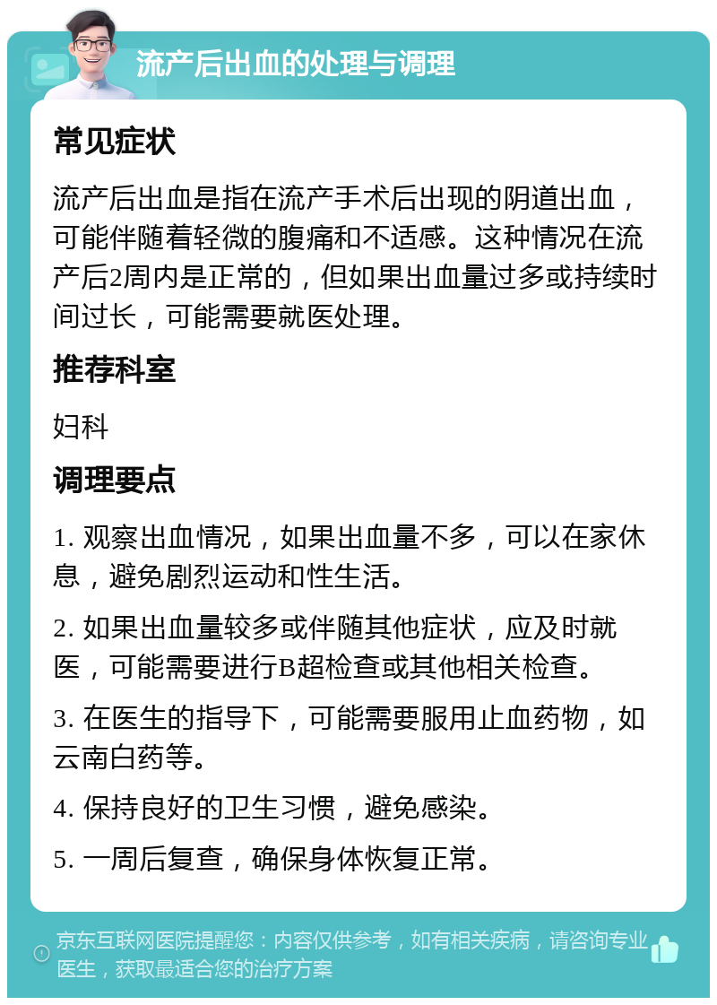 流产后出血的处理与调理 常见症状 流产后出血是指在流产手术后出现的阴道出血，可能伴随着轻微的腹痛和不适感。这种情况在流产后2周内是正常的，但如果出血量过多或持续时间过长，可能需要就医处理。 推荐科室 妇科 调理要点 1. 观察出血情况，如果出血量不多，可以在家休息，避免剧烈运动和性生活。 2. 如果出血量较多或伴随其他症状，应及时就医，可能需要进行B超检查或其他相关检查。 3. 在医生的指导下，可能需要服用止血药物，如云南白药等。 4. 保持良好的卫生习惯，避免感染。 5. 一周后复查，确保身体恢复正常。