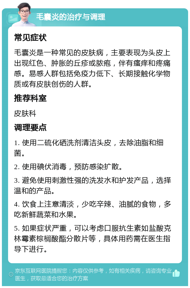 毛囊炎的治疗与调理 常见症状 毛囊炎是一种常见的皮肤病，主要表现为头皮上出现红色、肿胀的丘疹或脓疱，伴有瘙痒和疼痛感。易感人群包括免疫力低下、长期接触化学物质或有皮肤创伤的人群。 推荐科室 皮肤科 调理要点 1. 使用二硫化硒洗剂清洁头皮，去除油脂和细菌。 2. 使用碘伏消毒，预防感染扩散。 3. 避免使用刺激性强的洗发水和护发产品，选择温和的产品。 4. 饮食上注意清淡，少吃辛辣、油腻的食物，多吃新鲜蔬菜和水果。 5. 如果症状严重，可以考虑口服抗生素如盐酸克林霉素棕榈酸酯分散片等，具体用药需在医生指导下进行。