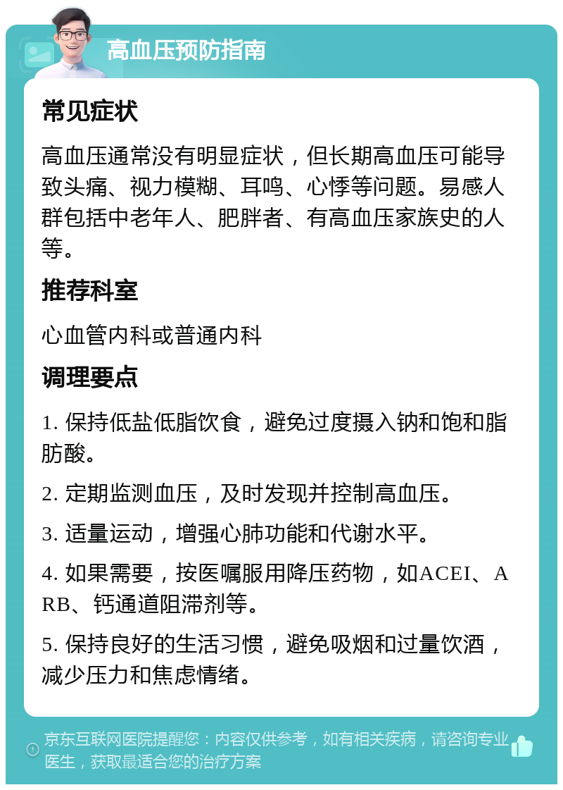 高血压预防指南 常见症状 高血压通常没有明显症状，但长期高血压可能导致头痛、视力模糊、耳鸣、心悸等问题。易感人群包括中老年人、肥胖者、有高血压家族史的人等。 推荐科室 心血管内科或普通内科 调理要点 1. 保持低盐低脂饮食，避免过度摄入钠和饱和脂肪酸。 2. 定期监测血压，及时发现并控制高血压。 3. 适量运动，增强心肺功能和代谢水平。 4. 如果需要，按医嘱服用降压药物，如ACEI、ARB、钙通道阻滞剂等。 5. 保持良好的生活习惯，避免吸烟和过量饮酒，减少压力和焦虑情绪。