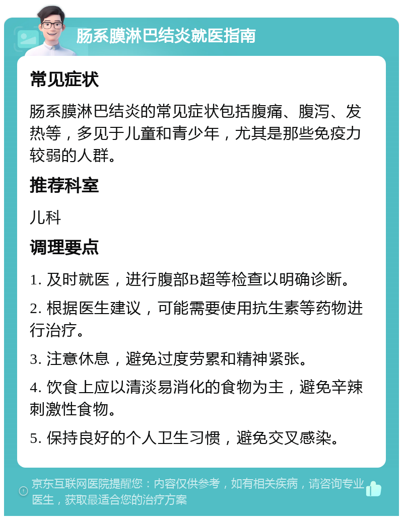 肠系膜淋巴结炎就医指南 常见症状 肠系膜淋巴结炎的常见症状包括腹痛、腹泻、发热等，多见于儿童和青少年，尤其是那些免疫力较弱的人群。 推荐科室 儿科 调理要点 1. 及时就医，进行腹部B超等检查以明确诊断。 2. 根据医生建议，可能需要使用抗生素等药物进行治疗。 3. 注意休息，避免过度劳累和精神紧张。 4. 饮食上应以清淡易消化的食物为主，避免辛辣刺激性食物。 5. 保持良好的个人卫生习惯，避免交叉感染。