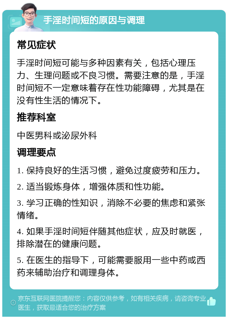 手淫时间短的原因与调理 常见症状 手淫时间短可能与多种因素有关，包括心理压力、生理问题或不良习惯。需要注意的是，手淫时间短不一定意味着存在性功能障碍，尤其是在没有性生活的情况下。 推荐科室 中医男科或泌尿外科 调理要点 1. 保持良好的生活习惯，避免过度疲劳和压力。 2. 适当锻炼身体，增强体质和性功能。 3. 学习正确的性知识，消除不必要的焦虑和紧张情绪。 4. 如果手淫时间短伴随其他症状，应及时就医，排除潜在的健康问题。 5. 在医生的指导下，可能需要服用一些中药或西药来辅助治疗和调理身体。