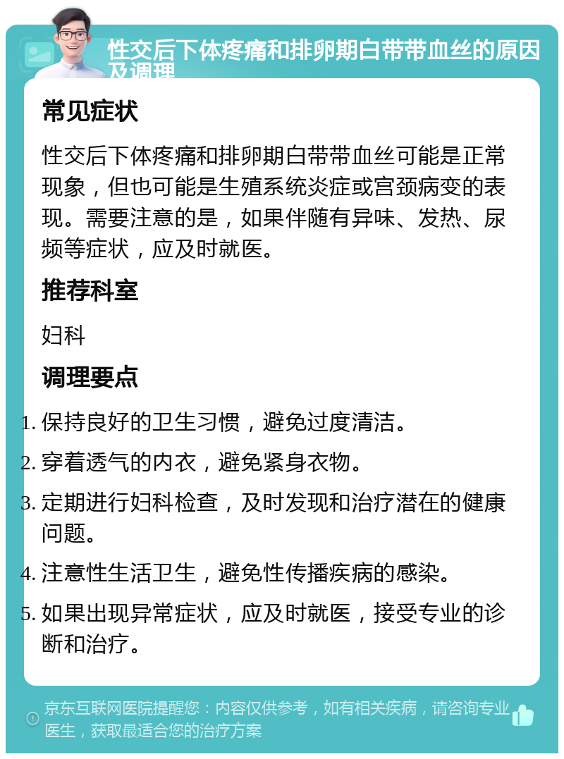 性交后下体疼痛和排卵期白带带血丝的原因及调理 常见症状 性交后下体疼痛和排卵期白带带血丝可能是正常现象，但也可能是生殖系统炎症或宫颈病变的表现。需要注意的是，如果伴随有异味、发热、尿频等症状，应及时就医。 推荐科室 妇科 调理要点 保持良好的卫生习惯，避免过度清洁。 穿着透气的内衣，避免紧身衣物。 定期进行妇科检查，及时发现和治疗潜在的健康问题。 注意性生活卫生，避免性传播疾病的感染。 如果出现异常症状，应及时就医，接受专业的诊断和治疗。