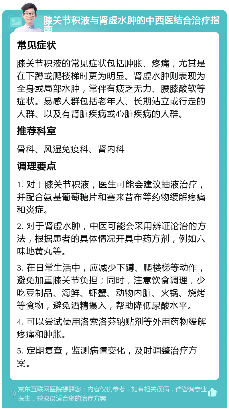 膝关节积液与肾虚水肿的中西医结合治疗指南 常见症状 膝关节积液的常见症状包括肿胀、疼痛，尤其是在下蹲或爬楼梯时更为明显。肾虚水肿则表现为全身或局部水肿，常伴有疲乏无力、腰膝酸软等症状。易感人群包括老年人、长期站立或行走的人群、以及有肾脏疾病或心脏疾病的人群。 推荐科室 骨科、风湿免疫科、肾内科 调理要点 1. 对于膝关节积液，医生可能会建议抽液治疗，并配合氨基葡萄糖片和塞来昔布等药物缓解疼痛和炎症。 2. 对于肾虚水肿，中医可能会采用辨证论治的方法，根据患者的具体情况开具中药方剂，例如六味地黄丸等。 3. 在日常生活中，应减少下蹲、爬楼梯等动作，避免加重膝关节负担；同时，注意饮食调理，少吃豆制品、海鲜、虾蟹、动物内脏、火锅、烧烤等食物，避免酒精摄入，帮助降低尿酸水平。 4. 可以尝试使用洛索洛芬钠贴剂等外用药物缓解疼痛和肿胀。 5. 定期复查，监测病情变化，及时调整治疗方案。