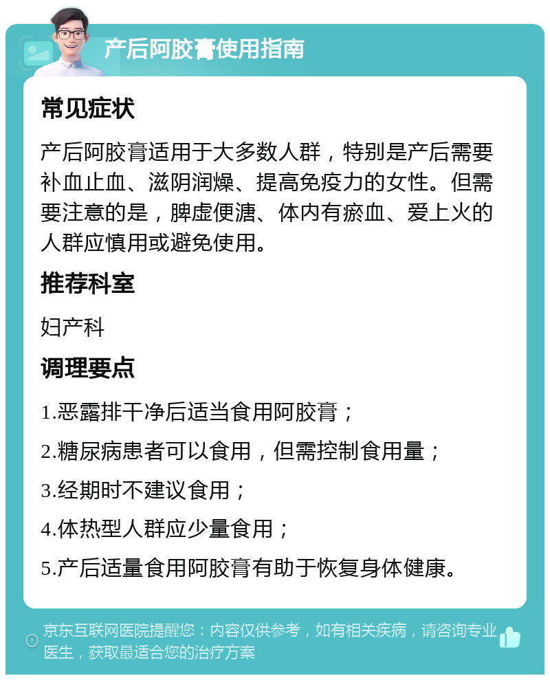 产后阿胶膏使用指南 常见症状 产后阿胶膏适用于大多数人群，特别是产后需要补血止血、滋阴润燥、提高免疫力的女性。但需要注意的是，脾虚便溏、体内有瘀血、爱上火的人群应慎用或避免使用。 推荐科室 妇产科 调理要点 1.恶露排干净后适当食用阿胶膏； 2.糖尿病患者可以食用，但需控制食用量； 3.经期时不建议食用； 4.体热型人群应少量食用； 5.产后适量食用阿胶膏有助于恢复身体健康。