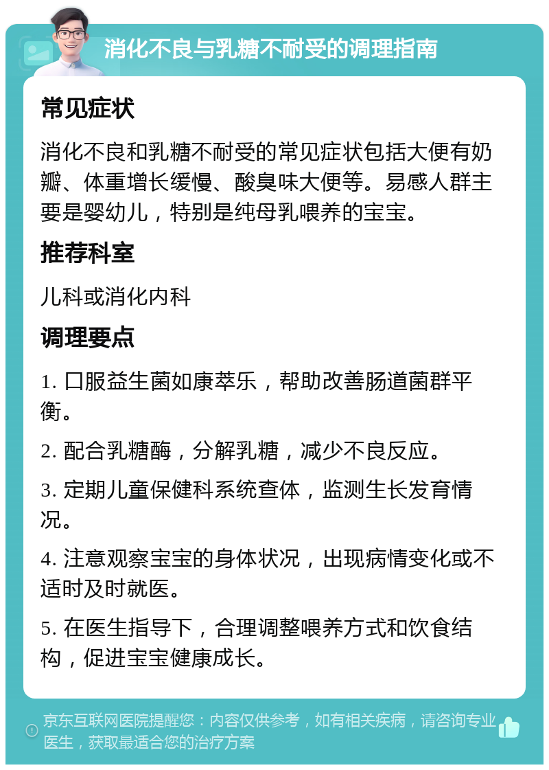 消化不良与乳糖不耐受的调理指南 常见症状 消化不良和乳糖不耐受的常见症状包括大便有奶瓣、体重增长缓慢、酸臭味大便等。易感人群主要是婴幼儿，特别是纯母乳喂养的宝宝。 推荐科室 儿科或消化内科 调理要点 1. 口服益生菌如康萃乐，帮助改善肠道菌群平衡。 2. 配合乳糖酶，分解乳糖，减少不良反应。 3. 定期儿童保健科系统查体，监测生长发育情况。 4. 注意观察宝宝的身体状况，出现病情变化或不适时及时就医。 5. 在医生指导下，合理调整喂养方式和饮食结构，促进宝宝健康成长。