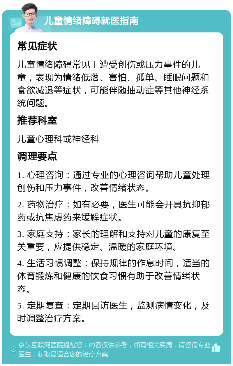 儿童情绪障碍就医指南 常见症状 儿童情绪障碍常见于遭受创伤或压力事件的儿童，表现为情绪低落、害怕、孤单、睡眠问题和食欲减退等症状，可能伴随抽动症等其他神经系统问题。 推荐科室 儿童心理科或神经科 调理要点 1. 心理咨询：通过专业的心理咨询帮助儿童处理创伤和压力事件，改善情绪状态。 2. 药物治疗：如有必要，医生可能会开具抗抑郁药或抗焦虑药来缓解症状。 3. 家庭支持：家长的理解和支持对儿童的康复至关重要，应提供稳定、温暖的家庭环境。 4. 生活习惯调整：保持规律的作息时间，适当的体育锻炼和健康的饮食习惯有助于改善情绪状态。 5. 定期复查：定期回访医生，监测病情变化，及时调整治疗方案。