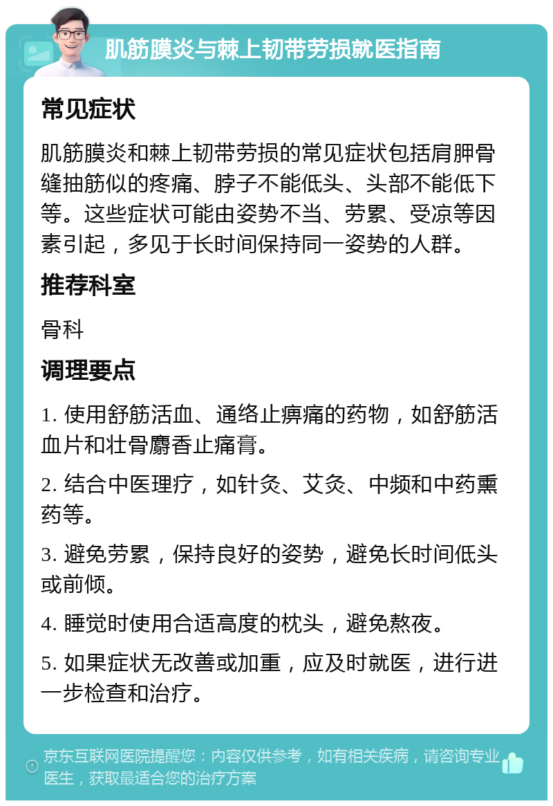 肌筋膜炎与棘上韧带劳损就医指南 常见症状 肌筋膜炎和棘上韧带劳损的常见症状包括肩胛骨缝抽筋似的疼痛、脖子不能低头、头部不能低下等。这些症状可能由姿势不当、劳累、受凉等因素引起，多见于长时间保持同一姿势的人群。 推荐科室 骨科 调理要点 1. 使用舒筋活血、通络止痹痛的药物，如舒筋活血片和壮骨麝香止痛膏。 2. 结合中医理疗，如针灸、艾灸、中频和中药熏药等。 3. 避免劳累，保持良好的姿势，避免长时间低头或前倾。 4. 睡觉时使用合适高度的枕头，避免熬夜。 5. 如果症状无改善或加重，应及时就医，进行进一步检查和治疗。