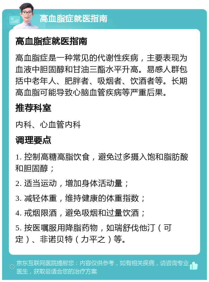 高血脂症就医指南 高血脂症就医指南 高血脂症是一种常见的代谢性疾病，主要表现为血液中胆固醇和甘油三酯水平升高。易感人群包括中老年人、肥胖者、吸烟者、饮酒者等。长期高血脂可能导致心脑血管疾病等严重后果。 推荐科室 内科、心血管内科 调理要点 1. 控制高糖高脂饮食，避免过多摄入饱和脂肪酸和胆固醇； 2. 适当运动，增加身体活动量； 3. 减轻体重，维持健康的体重指数； 4. 戒烟限酒，避免吸烟和过量饮酒； 5. 按医嘱服用降脂药物，如瑞舒伐他汀（可定）、非诺贝特（力平之）等。