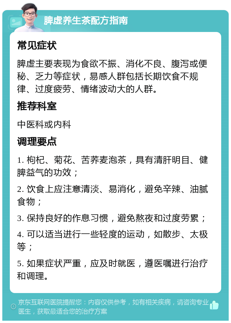 脾虚养生茶配方指南 常见症状 脾虚主要表现为食欲不振、消化不良、腹泻或便秘、乏力等症状，易感人群包括长期饮食不规律、过度疲劳、情绪波动大的人群。 推荐科室 中医科或内科 调理要点 1. 枸杞、菊花、苦荞麦泡茶，具有清肝明目、健脾益气的功效； 2. 饮食上应注意清淡、易消化，避免辛辣、油腻食物； 3. 保持良好的作息习惯，避免熬夜和过度劳累； 4. 可以适当进行一些轻度的运动，如散步、太极等； 5. 如果症状严重，应及时就医，遵医嘱进行治疗和调理。