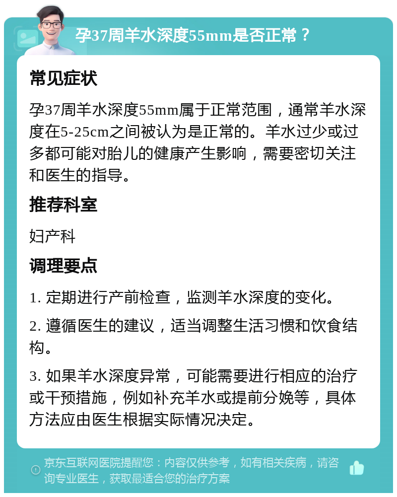 孕37周羊水深度55mm是否正常？ 常见症状 孕37周羊水深度55mm属于正常范围，通常羊水深度在5-25cm之间被认为是正常的。羊水过少或过多都可能对胎儿的健康产生影响，需要密切关注和医生的指导。 推荐科室 妇产科 调理要点 1. 定期进行产前检查，监测羊水深度的变化。 2. 遵循医生的建议，适当调整生活习惯和饮食结构。 3. 如果羊水深度异常，可能需要进行相应的治疗或干预措施，例如补充羊水或提前分娩等，具体方法应由医生根据实际情况决定。