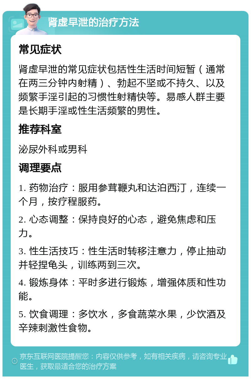 肾虚早泄的治疗方法 常见症状 肾虚早泄的常见症状包括性生活时间短暂（通常在两三分钟内射精）、勃起不坚或不持久、以及频繁手淫引起的习惯性射精快等。易感人群主要是长期手淫或性生活频繁的男性。 推荐科室 泌尿外科或男科 调理要点 1. 药物治疗：服用参茸鞭丸和达泊西汀，连续一个月，按疗程服药。 2. 心态调整：保持良好的心态，避免焦虑和压力。 3. 性生活技巧：性生活时转移注意力，停止抽动并轻捏龟头，训练两到三次。 4. 锻炼身体：平时多进行锻炼，增强体质和性功能。 5. 饮食调理：多饮水，多食蔬菜水果，少饮酒及辛辣刺激性食物。