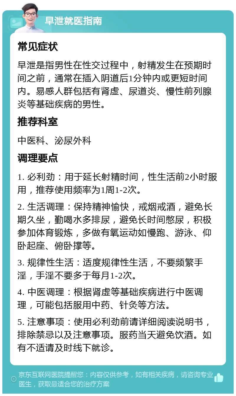 早泄就医指南 常见症状 早泄是指男性在性交过程中，射精发生在预期时间之前，通常在插入阴道后1分钟内或更短时间内。易感人群包括有肾虚、尿道炎、慢性前列腺炎等基础疾病的男性。 推荐科室 中医科、泌尿外科 调理要点 1. 必利劲：用于延长射精时间，性生活前2小时服用，推荐使用频率为1周1-2次。 2. 生活调理：保持精神愉快，戒烟戒酒，避免长期久坐，勤喝水多排尿，避免长时间憋尿，积极参加体育锻炼，多做有氧运动如慢跑、游泳、仰卧起座、俯卧撑等。 3. 规律性生活：适度规律性生活，不要频繁手淫，手淫不要多于每月1-2次。 4. 中医调理：根据肾虚等基础疾病进行中医调理，可能包括服用中药、针灸等方法。 5. 注意事项：使用必利劲前请详细阅读说明书，排除禁忌以及注意事项。服药当天避免饮酒。如有不适请及时线下就诊。