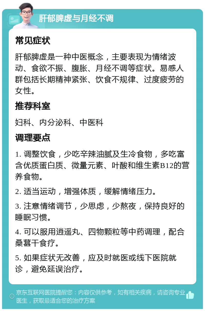 肝郁脾虚与月经不调 常见症状 肝郁脾虚是一种中医概念，主要表现为情绪波动、食欲不振、腹胀、月经不调等症状。易感人群包括长期精神紧张、饮食不规律、过度疲劳的女性。 推荐科室 妇科、内分泌科、中医科 调理要点 1. 调整饮食，少吃辛辣油腻及生冷食物，多吃富含优质蛋白质、微量元素、叶酸和维生素B12的营养食物。 2. 适当运动，增强体质，缓解情绪压力。 3. 注意情绪调节，少思虑，少熬夜，保持良好的睡眠习惯。 4. 可以服用逍遥丸、四物颗粒等中药调理，配合桑葚干食疗。 5. 如果症状无改善，应及时就医或线下医院就诊，避免延误治疗。