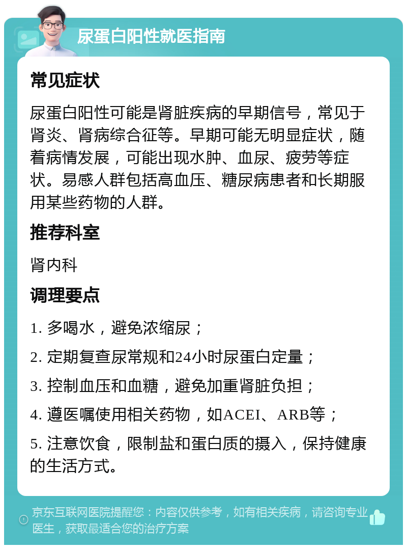 尿蛋白阳性就医指南 常见症状 尿蛋白阳性可能是肾脏疾病的早期信号，常见于肾炎、肾病综合征等。早期可能无明显症状，随着病情发展，可能出现水肿、血尿、疲劳等症状。易感人群包括高血压、糖尿病患者和长期服用某些药物的人群。 推荐科室 肾内科 调理要点 1. 多喝水，避免浓缩尿； 2. 定期复查尿常规和24小时尿蛋白定量； 3. 控制血压和血糖，避免加重肾脏负担； 4. 遵医嘱使用相关药物，如ACEI、ARB等； 5. 注意饮食，限制盐和蛋白质的摄入，保持健康的生活方式。