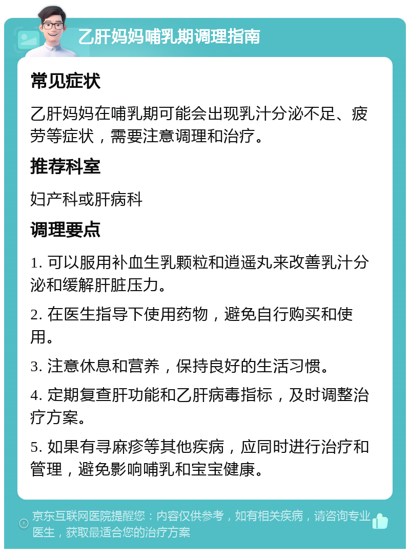 乙肝妈妈哺乳期调理指南 常见症状 乙肝妈妈在哺乳期可能会出现乳汁分泌不足、疲劳等症状，需要注意调理和治疗。 推荐科室 妇产科或肝病科 调理要点 1. 可以服用补血生乳颗粒和逍遥丸来改善乳汁分泌和缓解肝脏压力。 2. 在医生指导下使用药物，避免自行购买和使用。 3. 注意休息和营养，保持良好的生活习惯。 4. 定期复查肝功能和乙肝病毒指标，及时调整治疗方案。 5. 如果有寻麻疹等其他疾病，应同时进行治疗和管理，避免影响哺乳和宝宝健康。