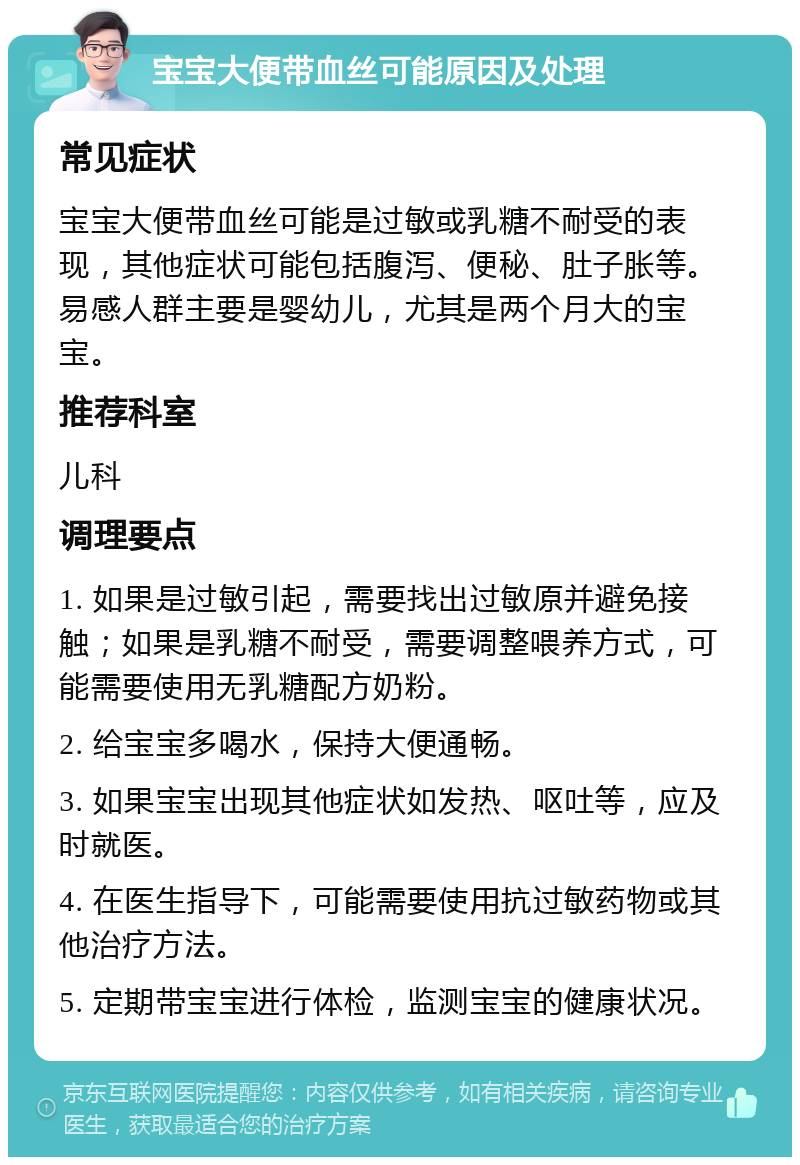 宝宝大便带血丝可能原因及处理 常见症状 宝宝大便带血丝可能是过敏或乳糖不耐受的表现，其他症状可能包括腹泻、便秘、肚子胀等。易感人群主要是婴幼儿，尤其是两个月大的宝宝。 推荐科室 儿科 调理要点 1. 如果是过敏引起，需要找出过敏原并避免接触；如果是乳糖不耐受，需要调整喂养方式，可能需要使用无乳糖配方奶粉。 2. 给宝宝多喝水，保持大便通畅。 3. 如果宝宝出现其他症状如发热、呕吐等，应及时就医。 4. 在医生指导下，可能需要使用抗过敏药物或其他治疗方法。 5. 定期带宝宝进行体检，监测宝宝的健康状况。