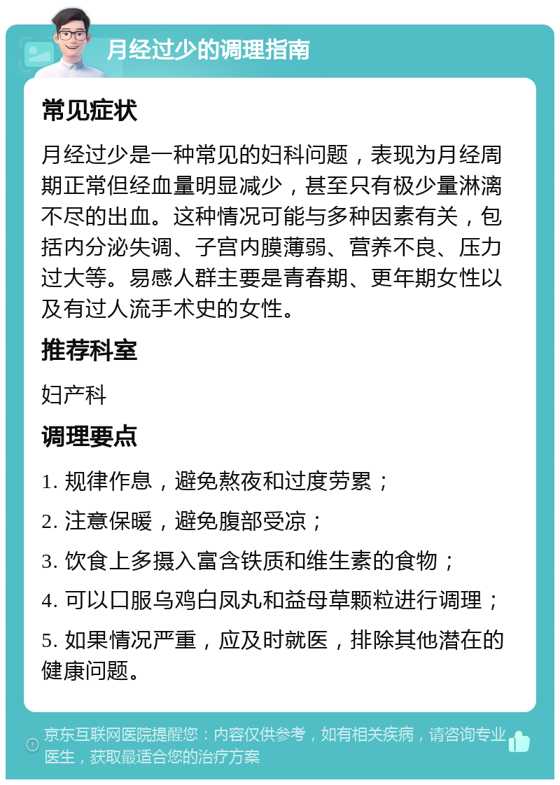 月经过少的调理指南 常见症状 月经过少是一种常见的妇科问题，表现为月经周期正常但经血量明显减少，甚至只有极少量淋漓不尽的出血。这种情况可能与多种因素有关，包括内分泌失调、子宫内膜薄弱、营养不良、压力过大等。易感人群主要是青春期、更年期女性以及有过人流手术史的女性。 推荐科室 妇产科 调理要点 1. 规律作息，避免熬夜和过度劳累； 2. 注意保暖，避免腹部受凉； 3. 饮食上多摄入富含铁质和维生素的食物； 4. 可以口服乌鸡白凤丸和益母草颗粒进行调理； 5. 如果情况严重，应及时就医，排除其他潜在的健康问题。