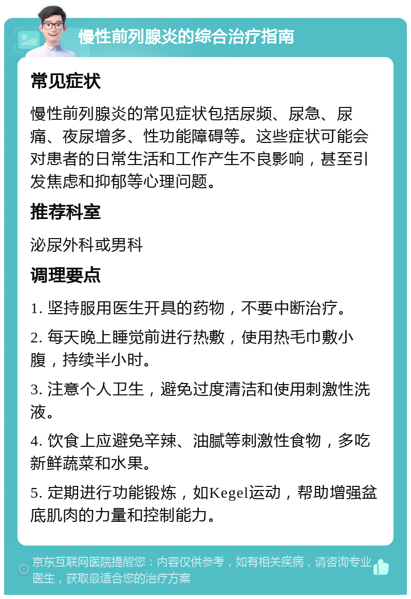 慢性前列腺炎的综合治疗指南 常见症状 慢性前列腺炎的常见症状包括尿频、尿急、尿痛、夜尿增多、性功能障碍等。这些症状可能会对患者的日常生活和工作产生不良影响，甚至引发焦虑和抑郁等心理问题。 推荐科室 泌尿外科或男科 调理要点 1. 坚持服用医生开具的药物，不要中断治疗。 2. 每天晚上睡觉前进行热敷，使用热毛巾敷小腹，持续半小时。 3. 注意个人卫生，避免过度清洁和使用刺激性洗液。 4. 饮食上应避免辛辣、油腻等刺激性食物，多吃新鲜蔬菜和水果。 5. 定期进行功能锻炼，如Kegel运动，帮助增强盆底肌肉的力量和控制能力。