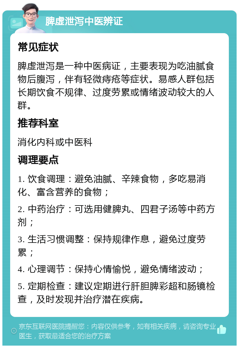 脾虚泄泻中医辨证 常见症状 脾虚泄泻是一种中医病证，主要表现为吃油腻食物后腹泻，伴有轻微痔疮等症状。易感人群包括长期饮食不规律、过度劳累或情绪波动较大的人群。 推荐科室 消化内科或中医科 调理要点 1. 饮食调理：避免油腻、辛辣食物，多吃易消化、富含营养的食物； 2. 中药治疗：可选用健脾丸、四君子汤等中药方剂； 3. 生活习惯调整：保持规律作息，避免过度劳累； 4. 心理调节：保持心情愉悦，避免情绪波动； 5. 定期检查：建议定期进行肝胆脾彩超和肠镜检查，及时发现并治疗潜在疾病。