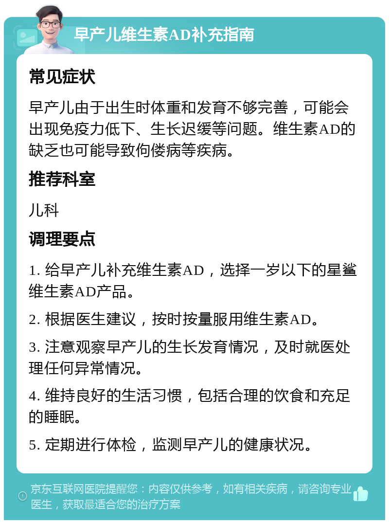 早产儿维生素AD补充指南 常见症状 早产儿由于出生时体重和发育不够完善，可能会出现免疫力低下、生长迟缓等问题。维生素AD的缺乏也可能导致佝偻病等疾病。 推荐科室 儿科 调理要点 1. 给早产儿补充维生素AD，选择一岁以下的星鲨维生素AD产品。 2. 根据医生建议，按时按量服用维生素AD。 3. 注意观察早产儿的生长发育情况，及时就医处理任何异常情况。 4. 维持良好的生活习惯，包括合理的饮食和充足的睡眠。 5. 定期进行体检，监测早产儿的健康状况。