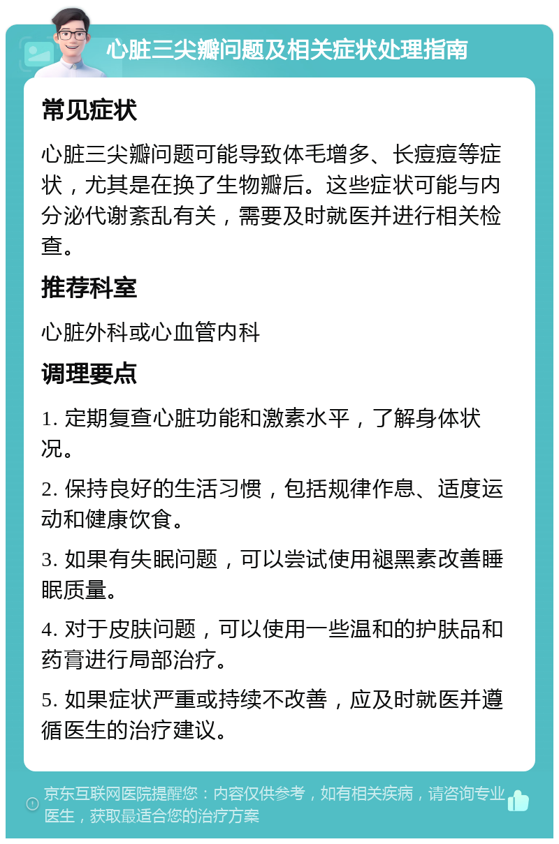 心脏三尖瓣问题及相关症状处理指南 常见症状 心脏三尖瓣问题可能导致体毛增多、长痘痘等症状，尤其是在换了生物瓣后。这些症状可能与内分泌代谢紊乱有关，需要及时就医并进行相关检查。 推荐科室 心脏外科或心血管内科 调理要点 1. 定期复查心脏功能和激素水平，了解身体状况。 2. 保持良好的生活习惯，包括规律作息、适度运动和健康饮食。 3. 如果有失眠问题，可以尝试使用褪黑素改善睡眠质量。 4. 对于皮肤问题，可以使用一些温和的护肤品和药膏进行局部治疗。 5. 如果症状严重或持续不改善，应及时就医并遵循医生的治疗建议。