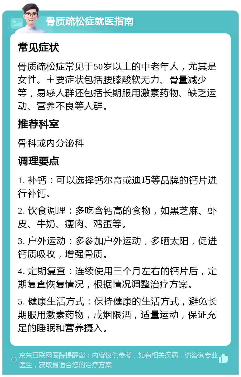 骨质疏松症就医指南 常见症状 骨质疏松症常见于50岁以上的中老年人，尤其是女性。主要症状包括腰膝酸软无力、骨量减少等，易感人群还包括长期服用激素药物、缺乏运动、营养不良等人群。 推荐科室 骨科或内分泌科 调理要点 1. 补钙：可以选择钙尔奇或迪巧等品牌的钙片进行补钙。 2. 饮食调理：多吃含钙高的食物，如黑芝麻、虾皮、牛奶、瘦肉、鸡蛋等。 3. 户外运动：多参加户外运动，多晒太阳，促进钙质吸收，增强骨质。 4. 定期复查：连续使用三个月左右的钙片后，定期复查恢复情况，根据情况调整治疗方案。 5. 健康生活方式：保持健康的生活方式，避免长期服用激素药物，戒烟限酒，适量运动，保证充足的睡眠和营养摄入。