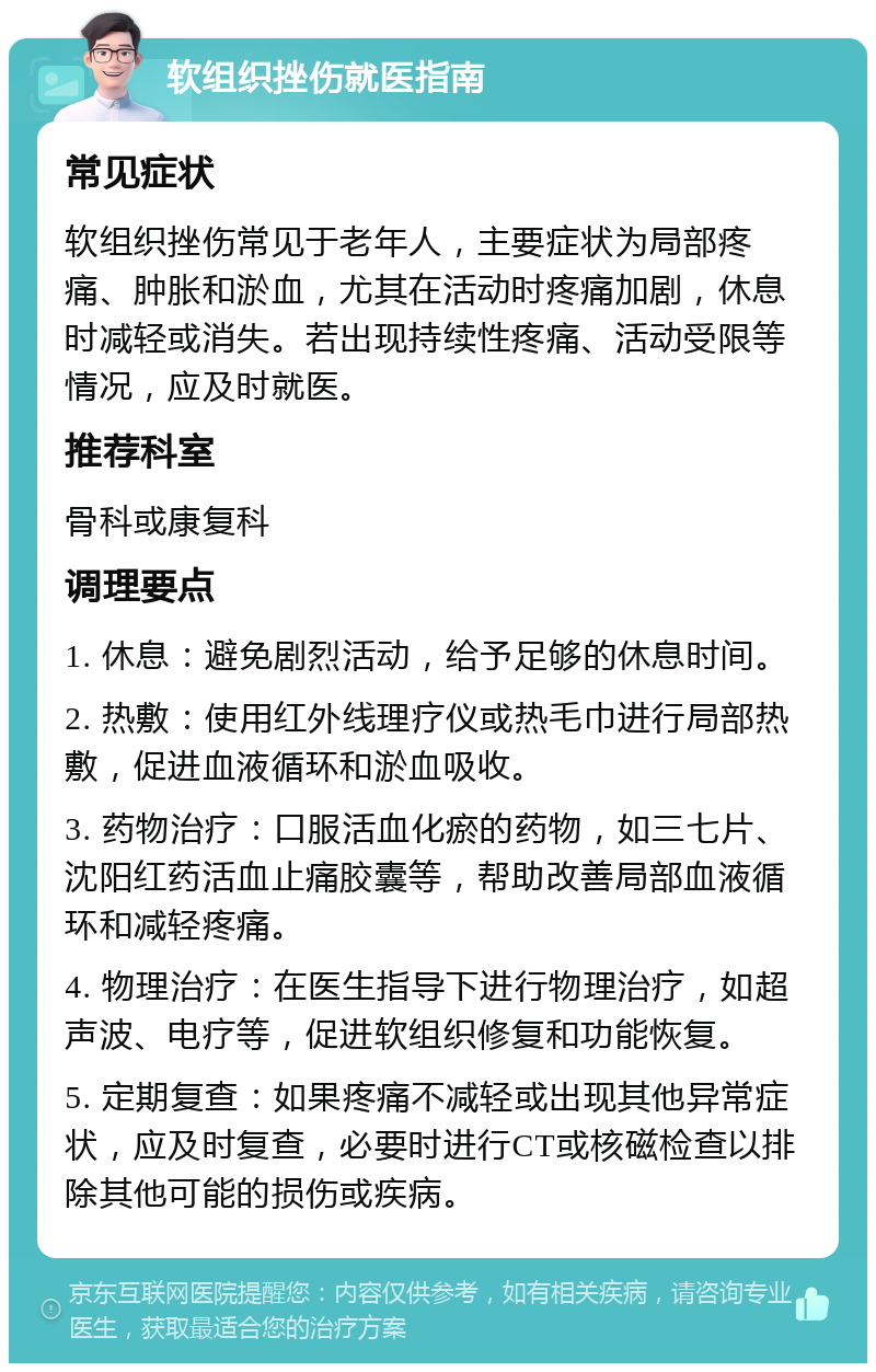 软组织挫伤就医指南 常见症状 软组织挫伤常见于老年人，主要症状为局部疼痛、肿胀和淤血，尤其在活动时疼痛加剧，休息时减轻或消失。若出现持续性疼痛、活动受限等情况，应及时就医。 推荐科室 骨科或康复科 调理要点 1. 休息：避免剧烈活动，给予足够的休息时间。 2. 热敷：使用红外线理疗仪或热毛巾进行局部热敷，促进血液循环和淤血吸收。 3. 药物治疗：口服活血化瘀的药物，如三七片、沈阳红药活血止痛胶囊等，帮助改善局部血液循环和减轻疼痛。 4. 物理治疗：在医生指导下进行物理治疗，如超声波、电疗等，促进软组织修复和功能恢复。 5. 定期复查：如果疼痛不减轻或出现其他异常症状，应及时复查，必要时进行CT或核磁检查以排除其他可能的损伤或疾病。