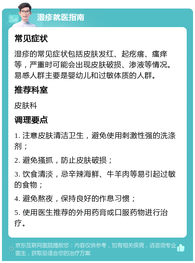 湿疹就医指南 常见症状 湿疹的常见症状包括皮肤发红、起疙瘩、瘙痒等，严重时可能会出现皮肤破损、渗液等情况。易感人群主要是婴幼儿和过敏体质的人群。 推荐科室 皮肤科 调理要点 1. 注意皮肤清洁卫生，避免使用刺激性强的洗涤剂； 2. 避免搔抓，防止皮肤破损； 3. 饮食清淡，忌辛辣海鲜、牛羊肉等易引起过敏的食物； 4. 避免熬夜，保持良好的作息习惯； 5. 使用医生推荐的外用药膏或口服药物进行治疗。