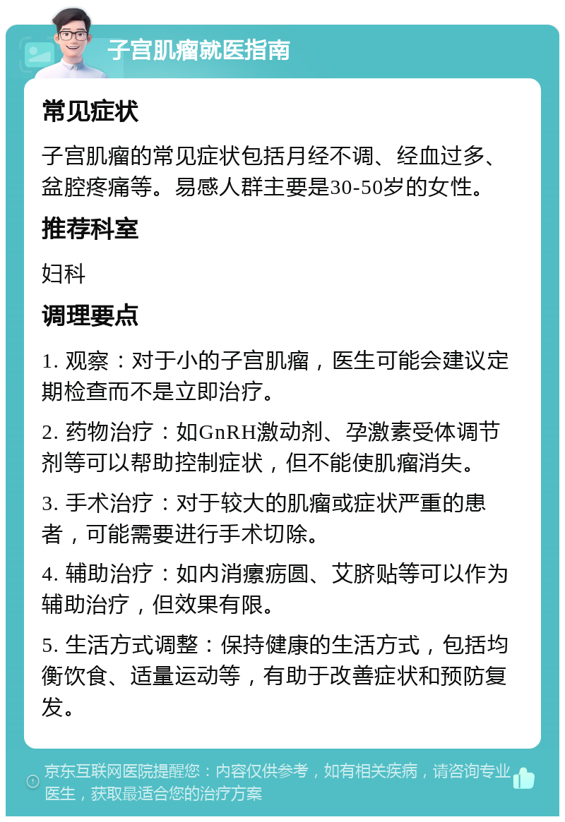 子宫肌瘤就医指南 常见症状 子宫肌瘤的常见症状包括月经不调、经血过多、盆腔疼痛等。易感人群主要是30-50岁的女性。 推荐科室 妇科 调理要点 1. 观察：对于小的子宫肌瘤，医生可能会建议定期检查而不是立即治疗。 2. 药物治疗：如GnRH激动剂、孕激素受体调节剂等可以帮助控制症状，但不能使肌瘤消失。 3. 手术治疗：对于较大的肌瘤或症状严重的患者，可能需要进行手术切除。 4. 辅助治疗：如内消瘰疬圆、艾脐贴等可以作为辅助治疗，但效果有限。 5. 生活方式调整：保持健康的生活方式，包括均衡饮食、适量运动等，有助于改善症状和预防复发。