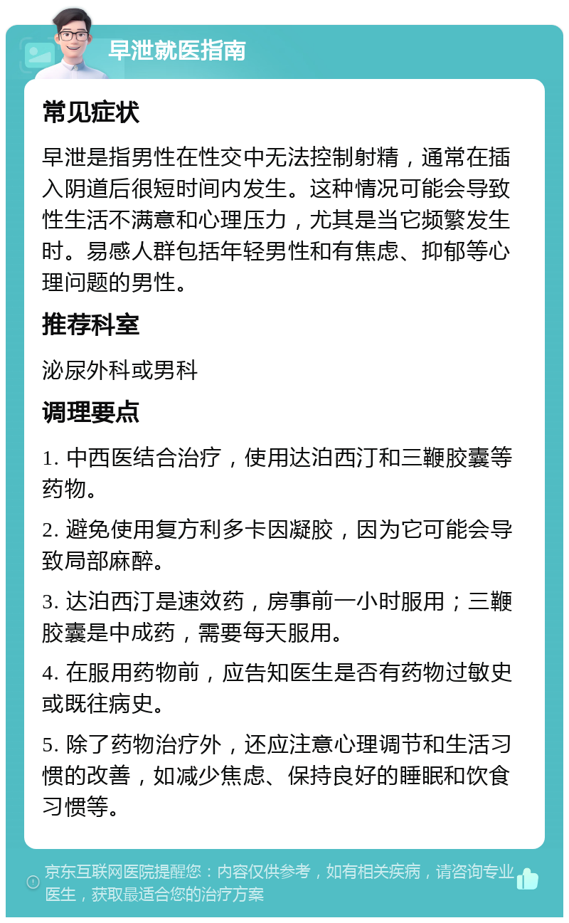 早泄就医指南 常见症状 早泄是指男性在性交中无法控制射精，通常在插入阴道后很短时间内发生。这种情况可能会导致性生活不满意和心理压力，尤其是当它频繁发生时。易感人群包括年轻男性和有焦虑、抑郁等心理问题的男性。 推荐科室 泌尿外科或男科 调理要点 1. 中西医结合治疗，使用达泊西汀和三鞭胶囊等药物。 2. 避免使用复方利多卡因凝胶，因为它可能会导致局部麻醉。 3. 达泊西汀是速效药，房事前一小时服用；三鞭胶囊是中成药，需要每天服用。 4. 在服用药物前，应告知医生是否有药物过敏史或既往病史。 5. 除了药物治疗外，还应注意心理调节和生活习惯的改善，如减少焦虑、保持良好的睡眠和饮食习惯等。