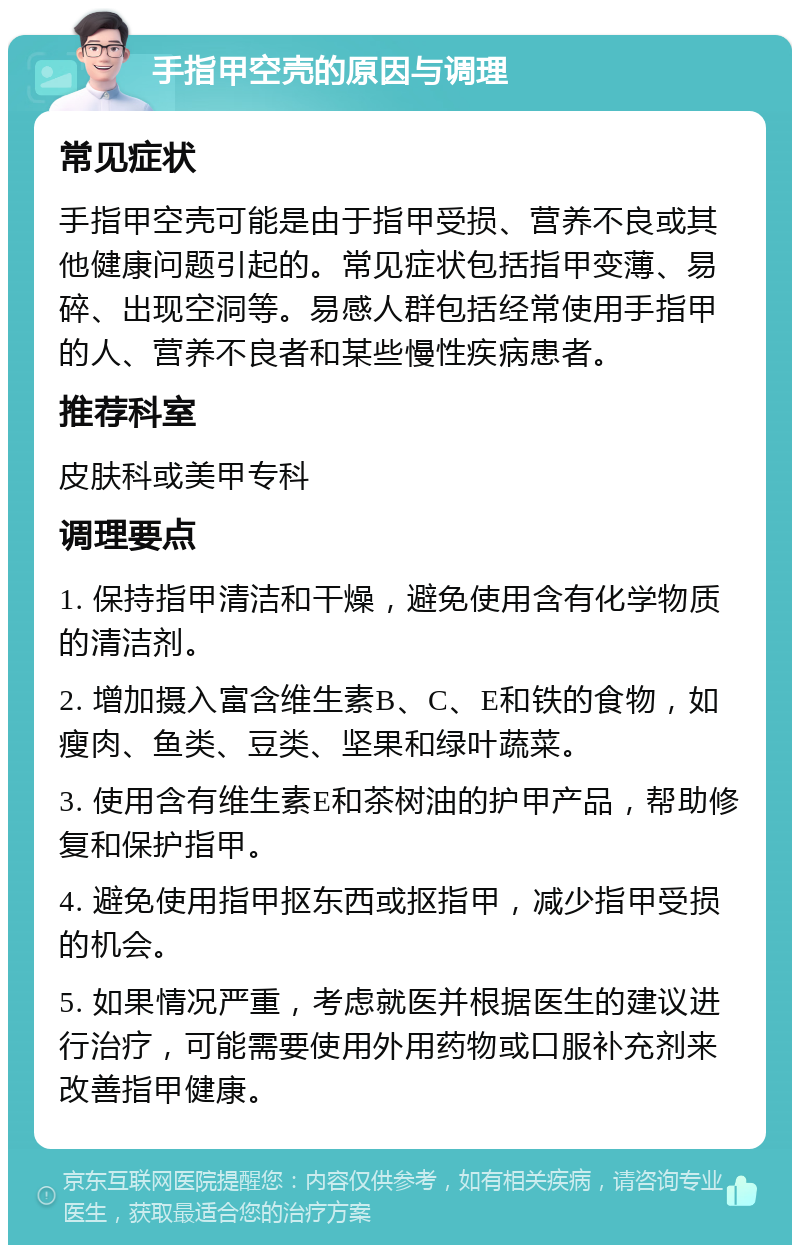 手指甲空壳的原因与调理 常见症状 手指甲空壳可能是由于指甲受损、营养不良或其他健康问题引起的。常见症状包括指甲变薄、易碎、出现空洞等。易感人群包括经常使用手指甲的人、营养不良者和某些慢性疾病患者。 推荐科室 皮肤科或美甲专科 调理要点 1. 保持指甲清洁和干燥，避免使用含有化学物质的清洁剂。 2. 增加摄入富含维生素B、C、E和铁的食物，如瘦肉、鱼类、豆类、坚果和绿叶蔬菜。 3. 使用含有维生素E和茶树油的护甲产品，帮助修复和保护指甲。 4. 避免使用指甲抠东西或抠指甲，减少指甲受损的机会。 5. 如果情况严重，考虑就医并根据医生的建议进行治疗，可能需要使用外用药物或口服补充剂来改善指甲健康。