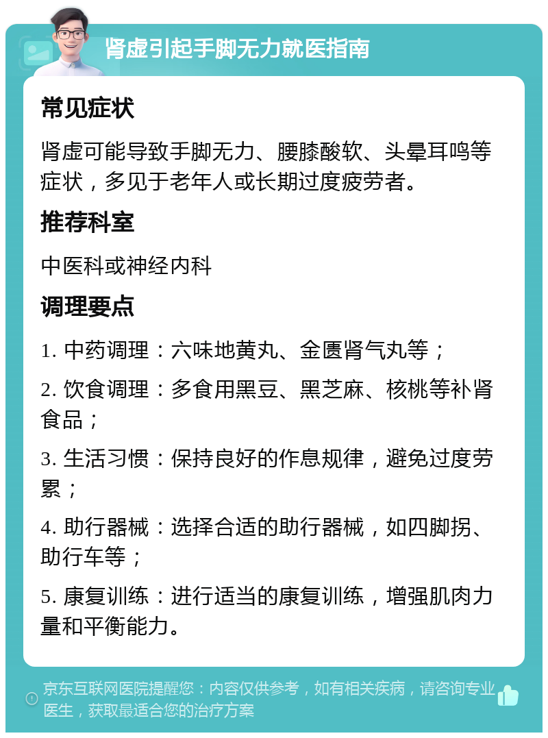 肾虚引起手脚无力就医指南 常见症状 肾虚可能导致手脚无力、腰膝酸软、头晕耳鸣等症状，多见于老年人或长期过度疲劳者。 推荐科室 中医科或神经内科 调理要点 1. 中药调理：六味地黄丸、金匮肾气丸等； 2. 饮食调理：多食用黑豆、黑芝麻、核桃等补肾食品； 3. 生活习惯：保持良好的作息规律，避免过度劳累； 4. 助行器械：选择合适的助行器械，如四脚拐、助行车等； 5. 康复训练：进行适当的康复训练，增强肌肉力量和平衡能力。