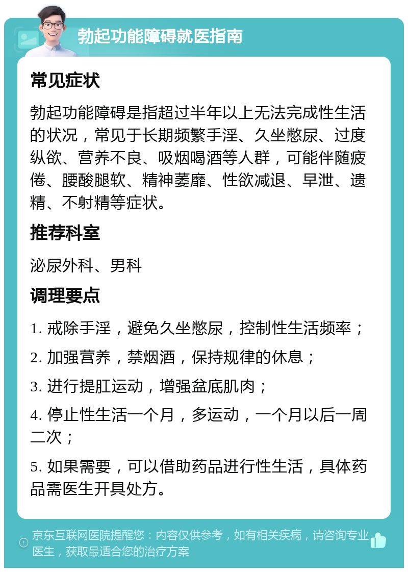 勃起功能障碍就医指南 常见症状 勃起功能障碍是指超过半年以上无法完成性生活的状况，常见于长期频繁手淫、久坐憋尿、过度纵欲、营养不良、吸烟喝酒等人群，可能伴随疲倦、腰酸腿软、精神萎靡、性欲减退、早泄、遗精、不射精等症状。 推荐科室 泌尿外科、男科 调理要点 1. 戒除手淫，避免久坐憋尿，控制性生活频率； 2. 加强营养，禁烟酒，保持规律的休息； 3. 进行提肛运动，增强盆底肌肉； 4. 停止性生活一个月，多运动，一个月以后一周二次； 5. 如果需要，可以借助药品进行性生活，具体药品需医生开具处方。