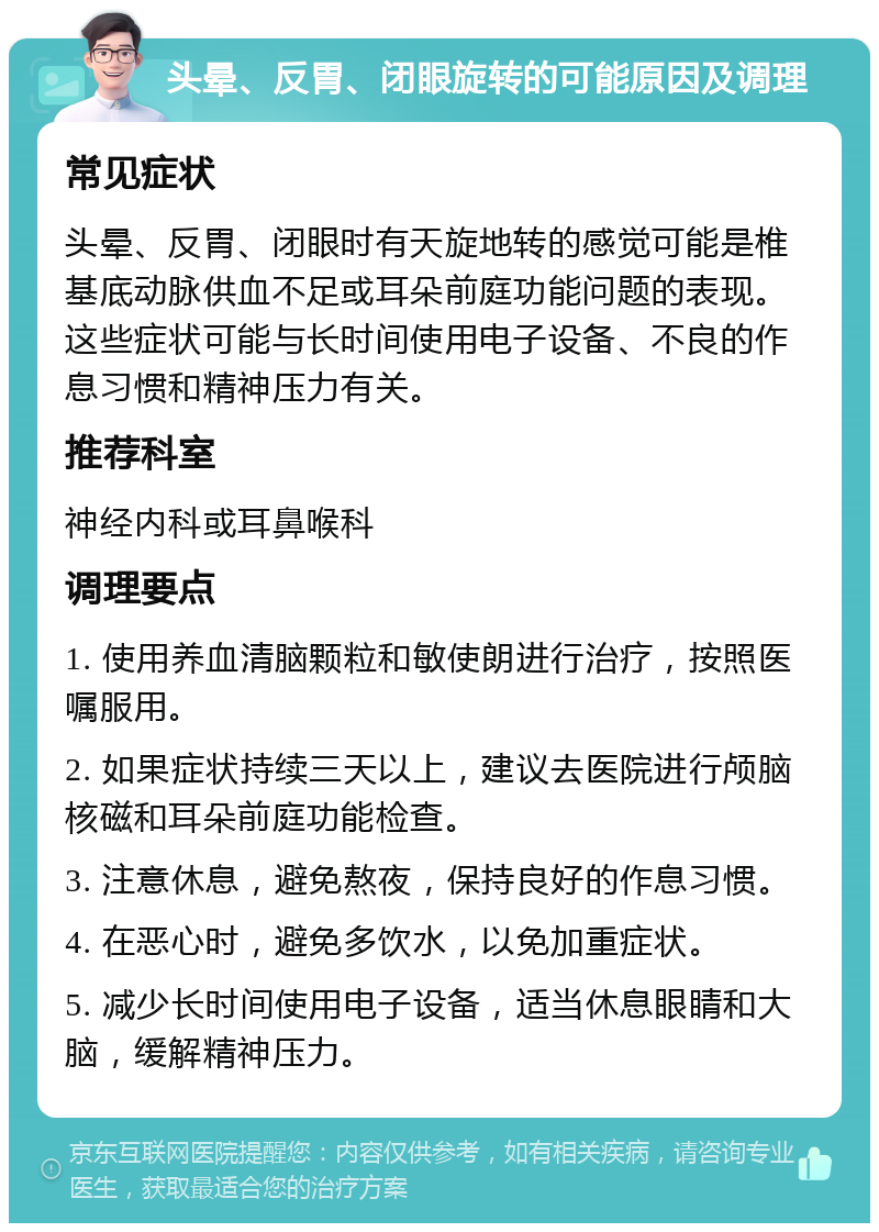 头晕、反胃、闭眼旋转的可能原因及调理 常见症状 头晕、反胃、闭眼时有天旋地转的感觉可能是椎基底动脉供血不足或耳朵前庭功能问题的表现。这些症状可能与长时间使用电子设备、不良的作息习惯和精神压力有关。 推荐科室 神经内科或耳鼻喉科 调理要点 1. 使用养血清脑颗粒和敏使朗进行治疗，按照医嘱服用。 2. 如果症状持续三天以上，建议去医院进行颅脑核磁和耳朵前庭功能检查。 3. 注意休息，避免熬夜，保持良好的作息习惯。 4. 在恶心时，避免多饮水，以免加重症状。 5. 减少长时间使用电子设备，适当休息眼睛和大脑，缓解精神压力。