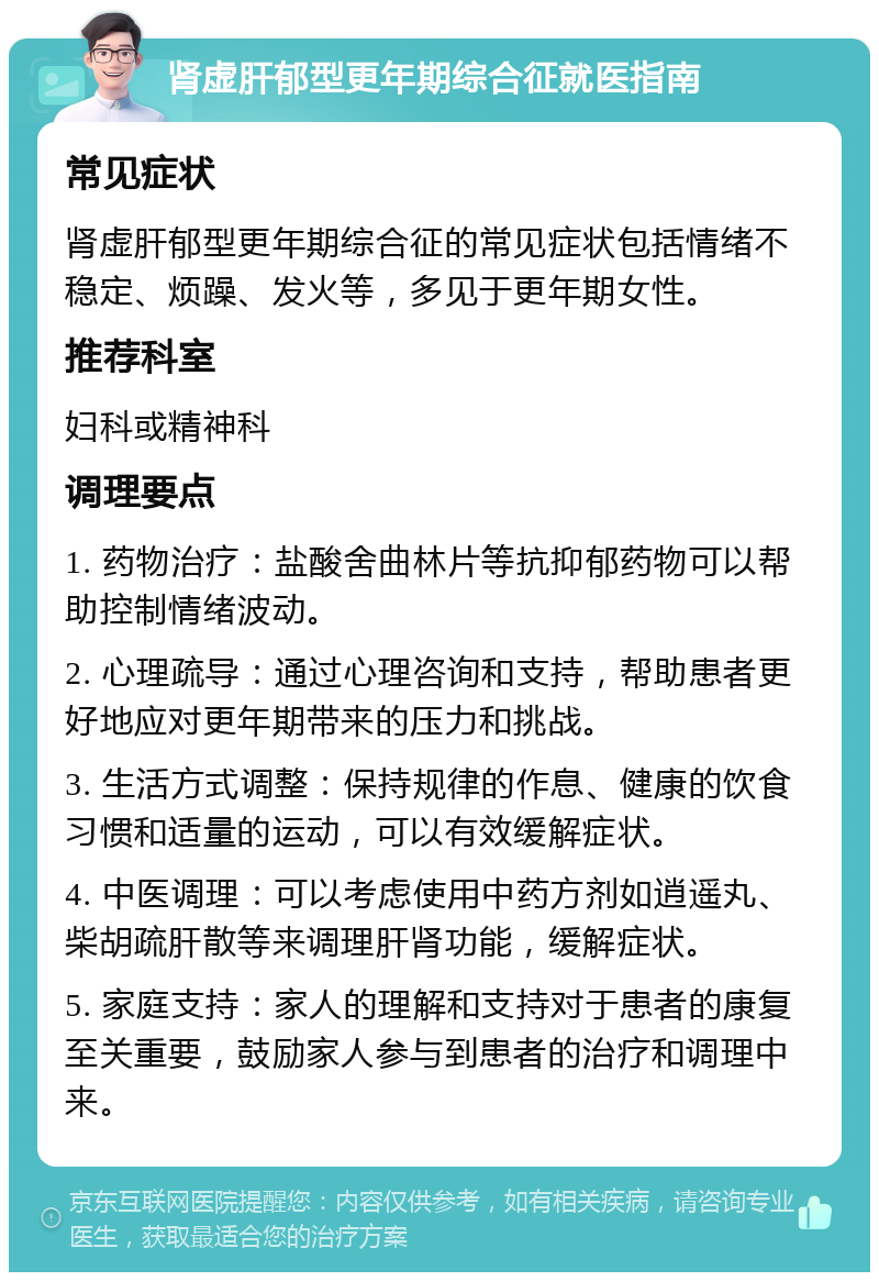 肾虚肝郁型更年期综合征就医指南 常见症状 肾虚肝郁型更年期综合征的常见症状包括情绪不稳定、烦躁、发火等，多见于更年期女性。 推荐科室 妇科或精神科 调理要点 1. 药物治疗：盐酸舍曲林片等抗抑郁药物可以帮助控制情绪波动。 2. 心理疏导：通过心理咨询和支持，帮助患者更好地应对更年期带来的压力和挑战。 3. 生活方式调整：保持规律的作息、健康的饮食习惯和适量的运动，可以有效缓解症状。 4. 中医调理：可以考虑使用中药方剂如逍遥丸、柴胡疏肝散等来调理肝肾功能，缓解症状。 5. 家庭支持：家人的理解和支持对于患者的康复至关重要，鼓励家人参与到患者的治疗和调理中来。