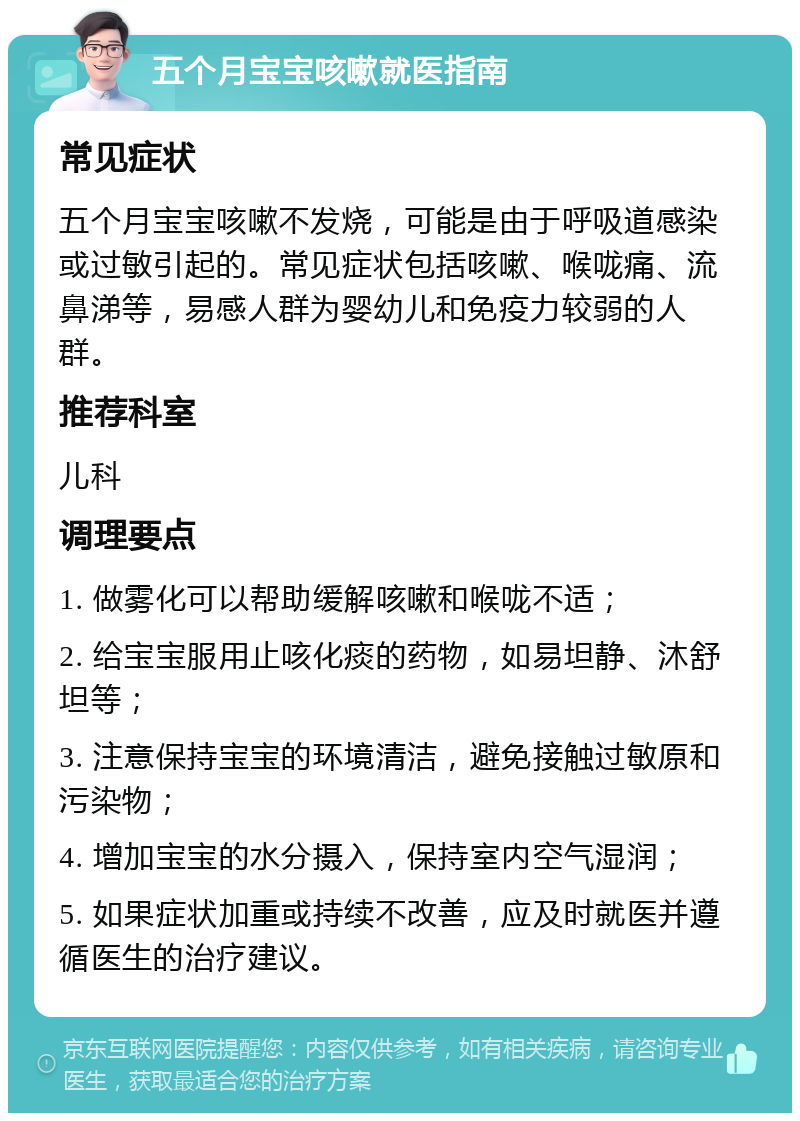 五个月宝宝咳嗽就医指南 常见症状 五个月宝宝咳嗽不发烧，可能是由于呼吸道感染或过敏引起的。常见症状包括咳嗽、喉咙痛、流鼻涕等，易感人群为婴幼儿和免疫力较弱的人群。 推荐科室 儿科 调理要点 1. 做雾化可以帮助缓解咳嗽和喉咙不适； 2. 给宝宝服用止咳化痰的药物，如易坦静、沐舒坦等； 3. 注意保持宝宝的环境清洁，避免接触过敏原和污染物； 4. 增加宝宝的水分摄入，保持室内空气湿润； 5. 如果症状加重或持续不改善，应及时就医并遵循医生的治疗建议。