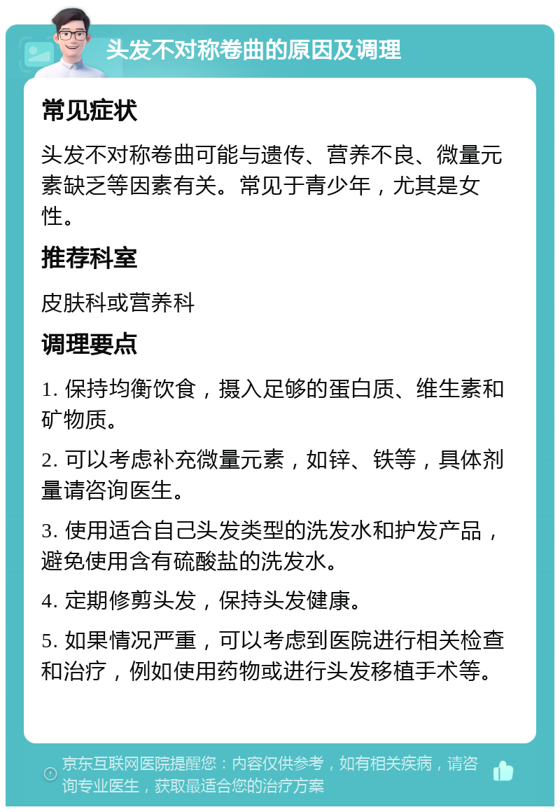 头发不对称卷曲的原因及调理 常见症状 头发不对称卷曲可能与遗传、营养不良、微量元素缺乏等因素有关。常见于青少年，尤其是女性。 推荐科室 皮肤科或营养科 调理要点 1. 保持均衡饮食，摄入足够的蛋白质、维生素和矿物质。 2. 可以考虑补充微量元素，如锌、铁等，具体剂量请咨询医生。 3. 使用适合自己头发类型的洗发水和护发产品，避免使用含有硫酸盐的洗发水。 4. 定期修剪头发，保持头发健康。 5. 如果情况严重，可以考虑到医院进行相关检查和治疗，例如使用药物或进行头发移植手术等。