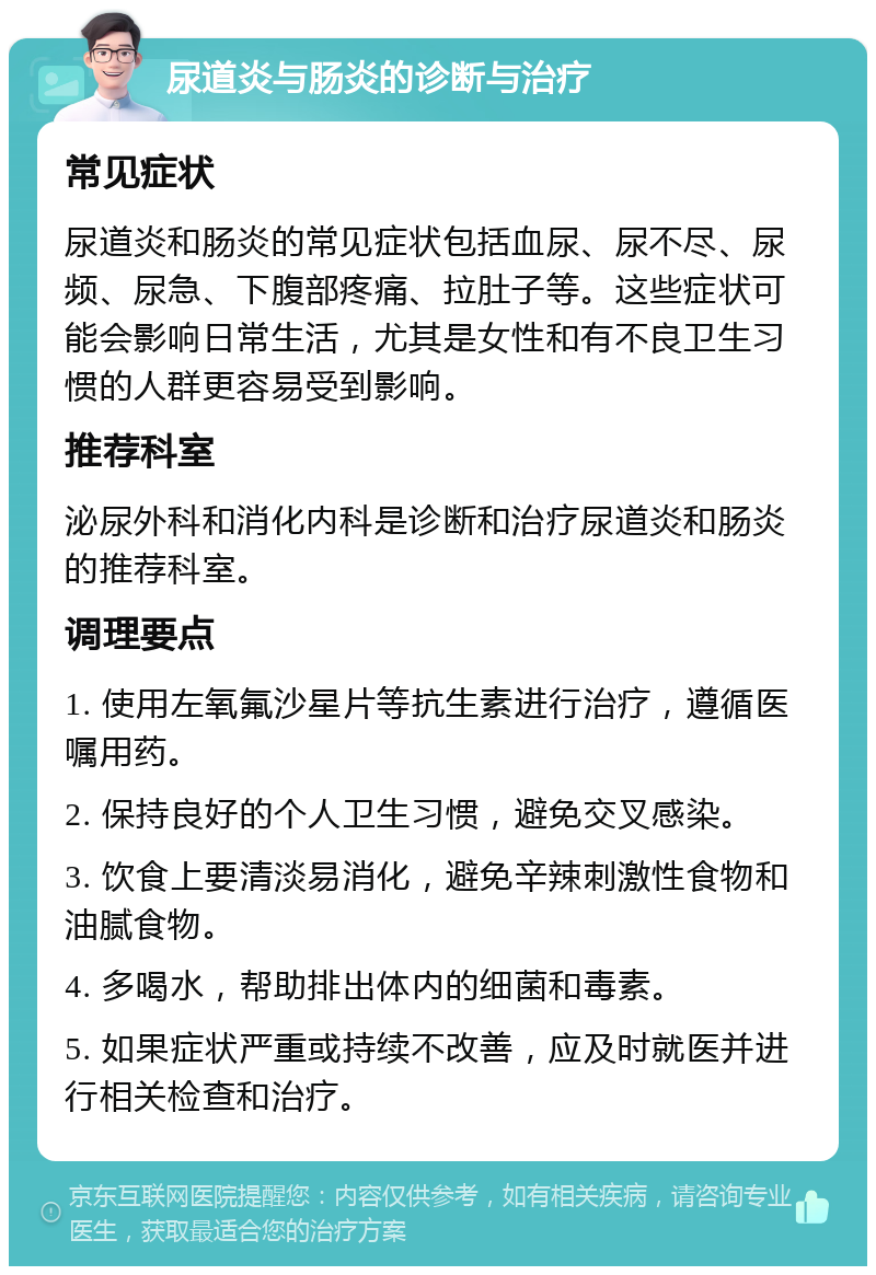 尿道炎与肠炎的诊断与治疗 常见症状 尿道炎和肠炎的常见症状包括血尿、尿不尽、尿频、尿急、下腹部疼痛、拉肚子等。这些症状可能会影响日常生活，尤其是女性和有不良卫生习惯的人群更容易受到影响。 推荐科室 泌尿外科和消化内科是诊断和治疗尿道炎和肠炎的推荐科室。 调理要点 1. 使用左氧氟沙星片等抗生素进行治疗，遵循医嘱用药。 2. 保持良好的个人卫生习惯，避免交叉感染。 3. 饮食上要清淡易消化，避免辛辣刺激性食物和油腻食物。 4. 多喝水，帮助排出体内的细菌和毒素。 5. 如果症状严重或持续不改善，应及时就医并进行相关检查和治疗。