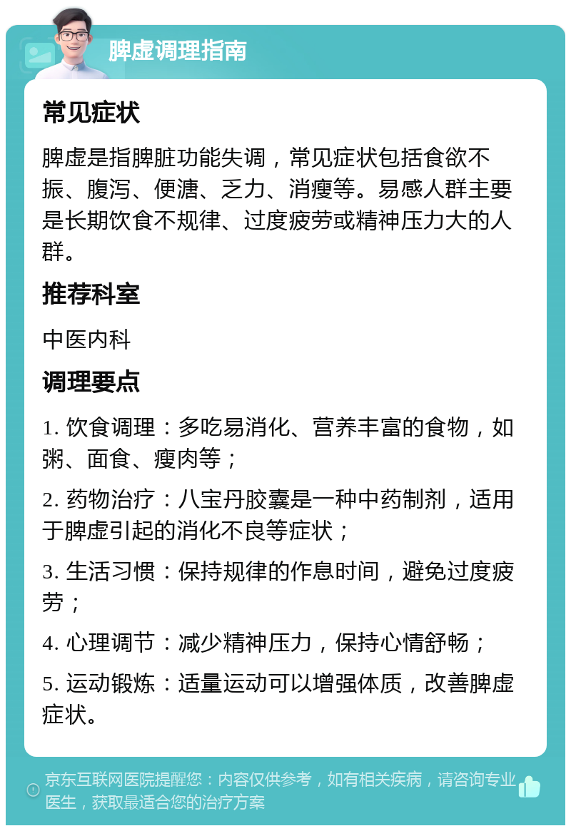 脾虚调理指南 常见症状 脾虚是指脾脏功能失调，常见症状包括食欲不振、腹泻、便溏、乏力、消瘦等。易感人群主要是长期饮食不规律、过度疲劳或精神压力大的人群。 推荐科室 中医内科 调理要点 1. 饮食调理：多吃易消化、营养丰富的食物，如粥、面食、瘦肉等； 2. 药物治疗：八宝丹胶囊是一种中药制剂，适用于脾虚引起的消化不良等症状； 3. 生活习惯：保持规律的作息时间，避免过度疲劳； 4. 心理调节：减少精神压力，保持心情舒畅； 5. 运动锻炼：适量运动可以增强体质，改善脾虚症状。