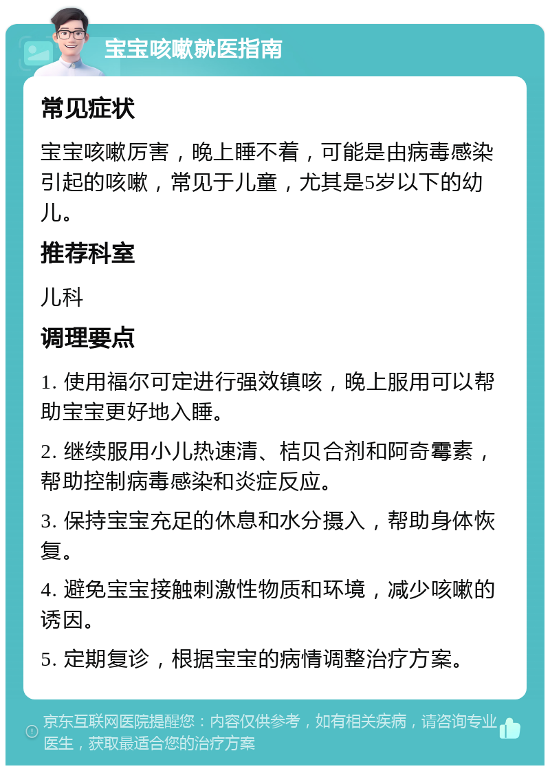 宝宝咳嗽就医指南 常见症状 宝宝咳嗽厉害，晚上睡不着，可能是由病毒感染引起的咳嗽，常见于儿童，尤其是5岁以下的幼儿。 推荐科室 儿科 调理要点 1. 使用福尔可定进行强效镇咳，晚上服用可以帮助宝宝更好地入睡。 2. 继续服用小儿热速清、桔贝合剂和阿奇霉素，帮助控制病毒感染和炎症反应。 3. 保持宝宝充足的休息和水分摄入，帮助身体恢复。 4. 避免宝宝接触刺激性物质和环境，减少咳嗽的诱因。 5. 定期复诊，根据宝宝的病情调整治疗方案。