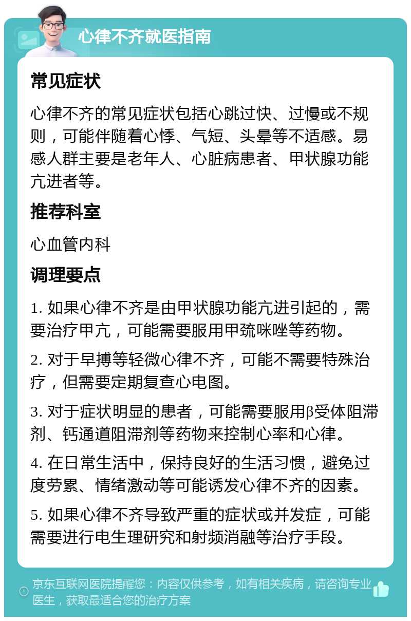 心律不齐就医指南 常见症状 心律不齐的常见症状包括心跳过快、过慢或不规则，可能伴随着心悸、气短、头晕等不适感。易感人群主要是老年人、心脏病患者、甲状腺功能亢进者等。 推荐科室 心血管内科 调理要点 1. 如果心律不齐是由甲状腺功能亢进引起的，需要治疗甲亢，可能需要服用甲巯咪唑等药物。 2. 对于早搏等轻微心律不齐，可能不需要特殊治疗，但需要定期复查心电图。 3. 对于症状明显的患者，可能需要服用β受体阻滞剂、钙通道阻滞剂等药物来控制心率和心律。 4. 在日常生活中，保持良好的生活习惯，避免过度劳累、情绪激动等可能诱发心律不齐的因素。 5. 如果心律不齐导致严重的症状或并发症，可能需要进行电生理研究和射频消融等治疗手段。