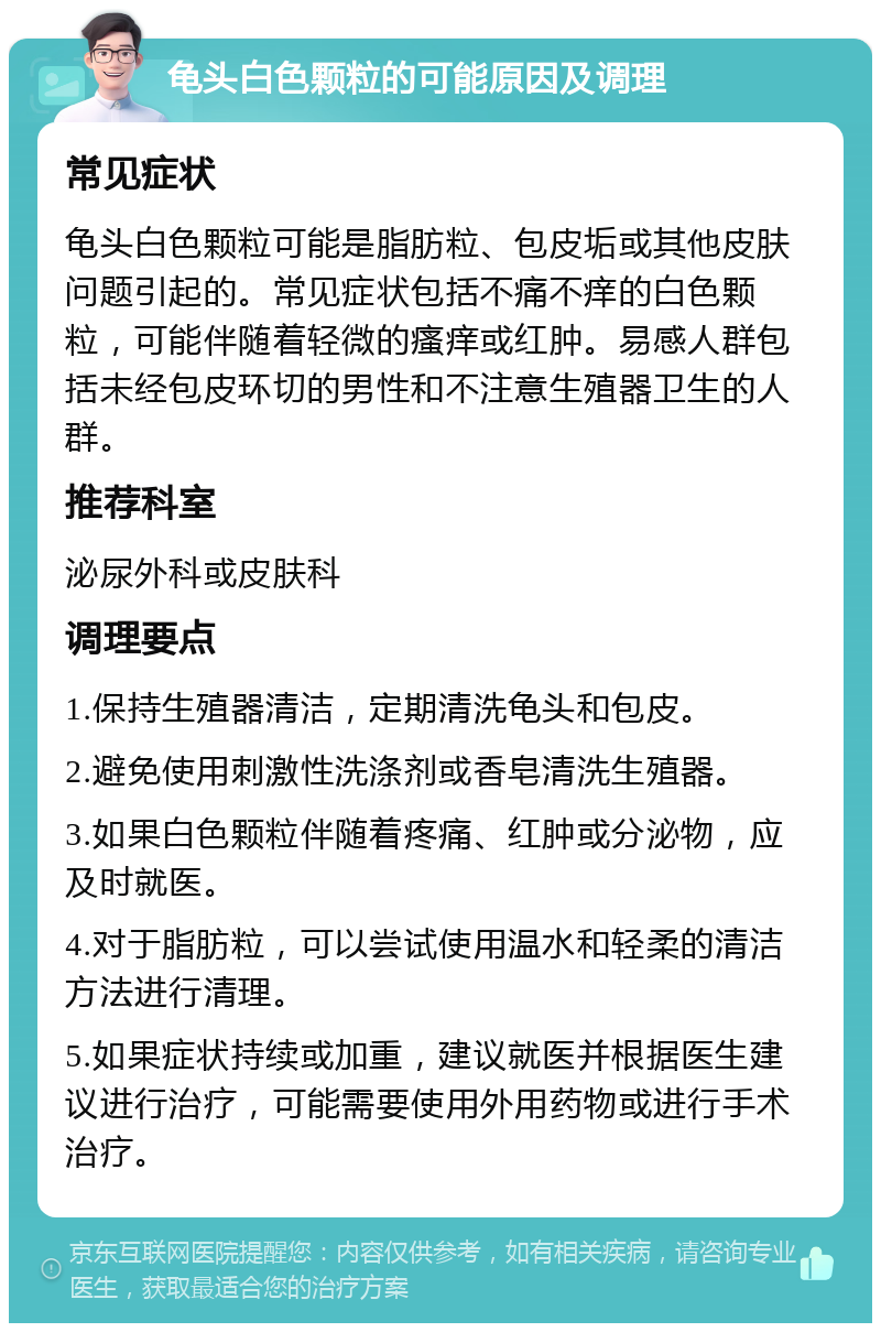 龟头白色颗粒的可能原因及调理 常见症状 龟头白色颗粒可能是脂肪粒、包皮垢或其他皮肤问题引起的。常见症状包括不痛不痒的白色颗粒，可能伴随着轻微的瘙痒或红肿。易感人群包括未经包皮环切的男性和不注意生殖器卫生的人群。 推荐科室 泌尿外科或皮肤科 调理要点 1.保持生殖器清洁，定期清洗龟头和包皮。 2.避免使用刺激性洗涤剂或香皂清洗生殖器。 3.如果白色颗粒伴随着疼痛、红肿或分泌物，应及时就医。 4.对于脂肪粒，可以尝试使用温水和轻柔的清洁方法进行清理。 5.如果症状持续或加重，建议就医并根据医生建议进行治疗，可能需要使用外用药物或进行手术治疗。