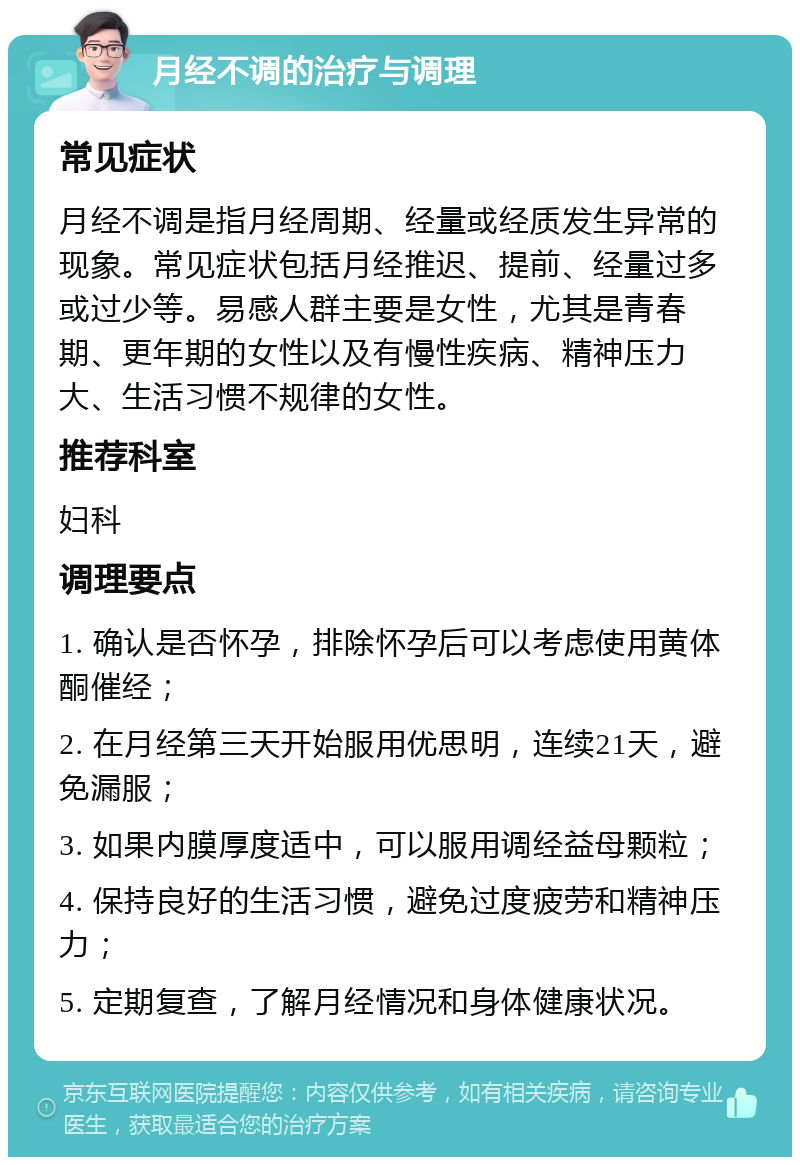 月经不调的治疗与调理 常见症状 月经不调是指月经周期、经量或经质发生异常的现象。常见症状包括月经推迟、提前、经量过多或过少等。易感人群主要是女性，尤其是青春期、更年期的女性以及有慢性疾病、精神压力大、生活习惯不规律的女性。 推荐科室 妇科 调理要点 1. 确认是否怀孕，排除怀孕后可以考虑使用黄体酮催经； 2. 在月经第三天开始服用优思明，连续21天，避免漏服； 3. 如果内膜厚度适中，可以服用调经益母颗粒； 4. 保持良好的生活习惯，避免过度疲劳和精神压力； 5. 定期复查，了解月经情况和身体健康状况。