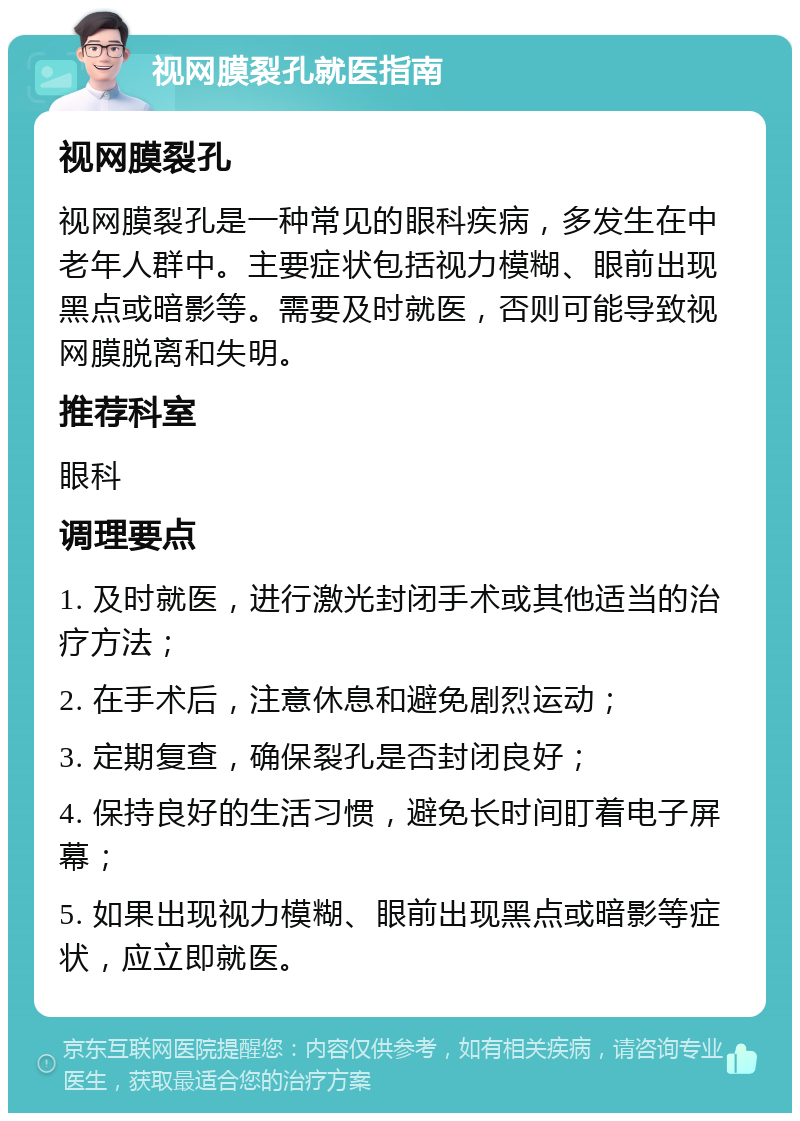 视网膜裂孔就医指南 视网膜裂孔 视网膜裂孔是一种常见的眼科疾病，多发生在中老年人群中。主要症状包括视力模糊、眼前出现黑点或暗影等。需要及时就医，否则可能导致视网膜脱离和失明。 推荐科室 眼科 调理要点 1. 及时就医，进行激光封闭手术或其他适当的治疗方法； 2. 在手术后，注意休息和避免剧烈运动； 3. 定期复查，确保裂孔是否封闭良好； 4. 保持良好的生活习惯，避免长时间盯着电子屏幕； 5. 如果出现视力模糊、眼前出现黑点或暗影等症状，应立即就医。