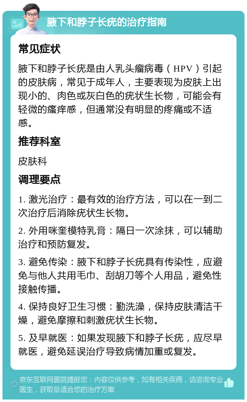 腋下和脖子长疣的治疗指南 常见症状 腋下和脖子长疣是由人乳头瘤病毒（HPV）引起的皮肤病，常见于成年人，主要表现为皮肤上出现小的、肉色或灰白色的疣状生长物，可能会有轻微的瘙痒感，但通常没有明显的疼痛或不适感。 推荐科室 皮肤科 调理要点 1. 激光治疗：最有效的治疗方法，可以在一到二次治疗后消除疣状生长物。 2. 外用咪奎模特乳膏：隔日一次涂抹，可以辅助治疗和预防复发。 3. 避免传染：腋下和脖子长疣具有传染性，应避免与他人共用毛巾、刮胡刀等个人用品，避免性接触传播。 4. 保持良好卫生习惯：勤洗澡，保持皮肤清洁干燥，避免摩擦和刺激疣状生长物。 5. 及早就医：如果发现腋下和脖子长疣，应尽早就医，避免延误治疗导致病情加重或复发。