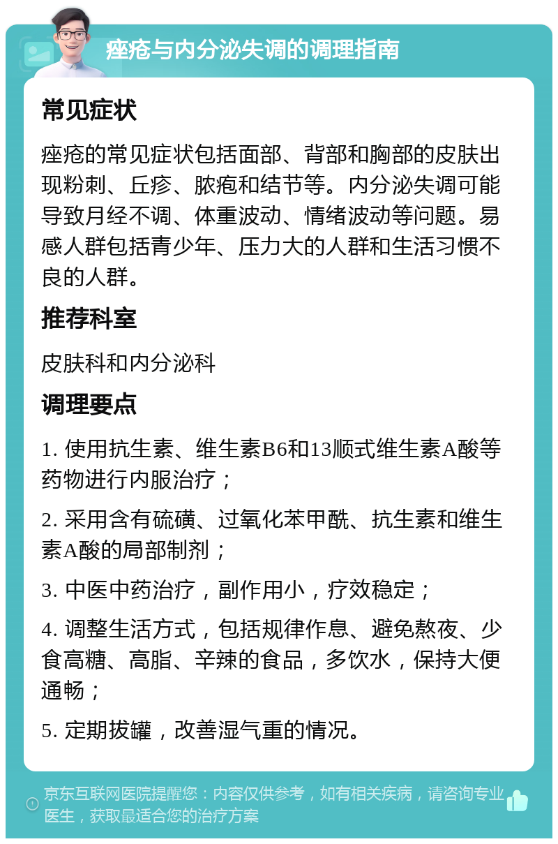 痤疮与内分泌失调的调理指南 常见症状 痤疮的常见症状包括面部、背部和胸部的皮肤出现粉刺、丘疹、脓疱和结节等。内分泌失调可能导致月经不调、体重波动、情绪波动等问题。易感人群包括青少年、压力大的人群和生活习惯不良的人群。 推荐科室 皮肤科和内分泌科 调理要点 1. 使用抗生素、维生素B6和13顺式维生素A酸等药物进行内服治疗； 2. 采用含有硫磺、过氧化苯甲酰、抗生素和维生素A酸的局部制剂； 3. 中医中药治疗，副作用小，疗效稳定； 4. 调整生活方式，包括规律作息、避免熬夜、少食高糖、高脂、辛辣的食品，多饮水，保持大便通畅； 5. 定期拔罐，改善湿气重的情况。