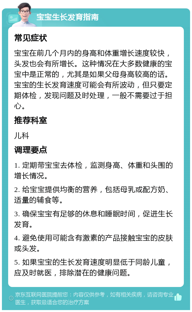 宝宝生长发育指南 常见症状 宝宝在前几个月内的身高和体重增长速度较快，头发也会有所增长。这种情况在大多数健康的宝宝中是正常的，尤其是如果父母身高较高的话。宝宝的生长发育速度可能会有所波动，但只要定期体检，发现问题及时处理，一般不需要过于担心。 推荐科室 儿科 调理要点 1. 定期带宝宝去体检，监测身高、体重和头围的增长情况。 2. 给宝宝提供均衡的营养，包括母乳或配方奶、适量的辅食等。 3. 确保宝宝有足够的休息和睡眠时间，促进生长发育。 4. 避免使用可能含有激素的产品接触宝宝的皮肤或头发。 5. 如果宝宝的生长发育速度明显低于同龄儿童，应及时就医，排除潜在的健康问题。